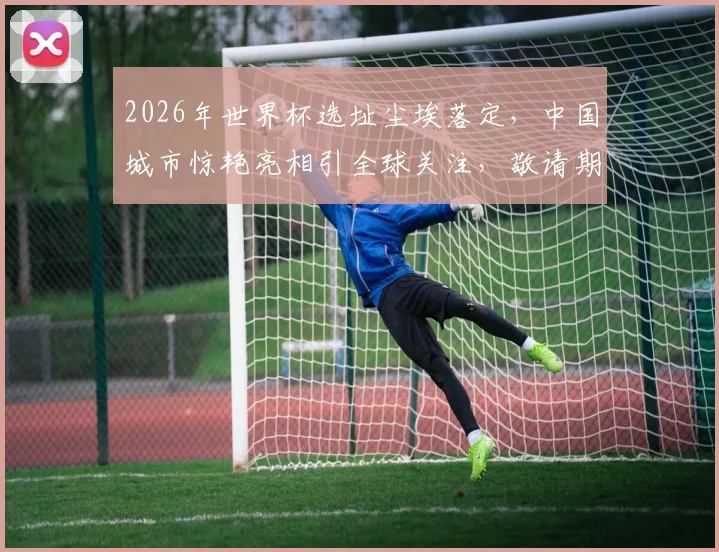 2026年世界杯选址尘埃落定，中国城市惊艳亮相引全球关注，敬请期待