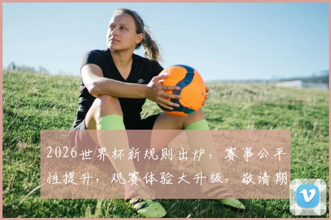 2026世界杯新规则出炉，赛事公平性提升，观赛体验大升级，敬请期待逗