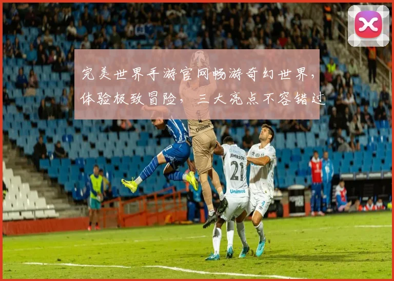 完美世界手游官网畅游奇幻世界，体验极致冒险，三大亮点不容错过，尽在官网