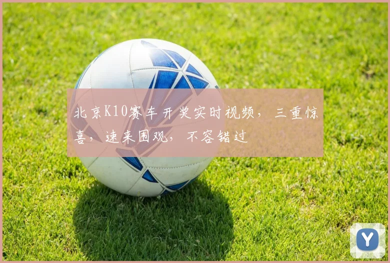 北京K10赛车开奖实时视频，三重惊喜，速来围观，不容错过