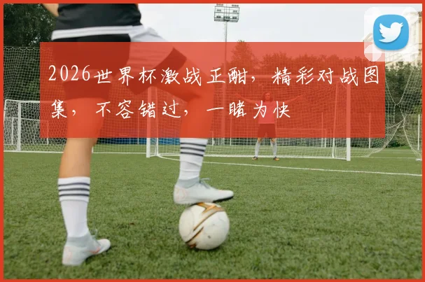 2026世界杯激战正酣，精彩对战图集，不容错过，一睹为快
