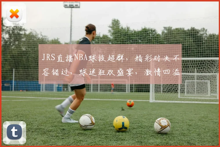 JRS直播NBA球技超群，精彩对决不容错过，球迷狂欢盛宴，激情四溢，