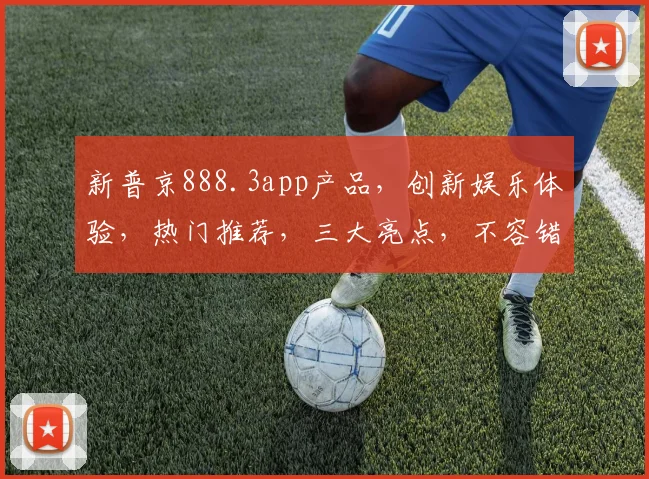 新普京888.3app产品，创新娱乐体验，热门推荐，三大亮点，不容错过，畅享智能生活